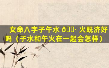 女命八字子午水 🌷 火既济好吗（子水和午火在一起会怎样）
